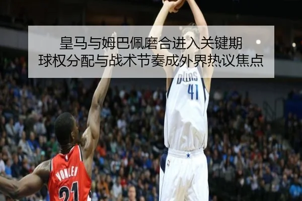 皇马与姆巴佩磨合进入关键期 球权分配与战术节奏成外界热议焦点