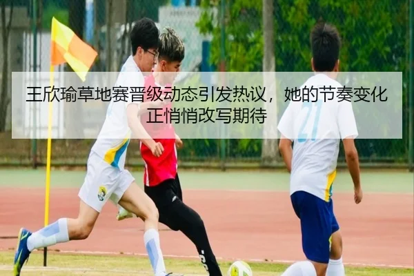 王欣瑜草地赛晋级动态引发热议，她的节奏变化正悄悄改写期待